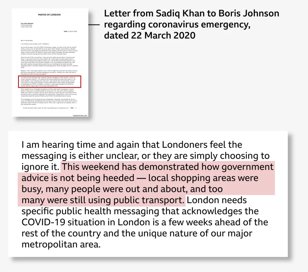 Dear Prime Minister, I am writing to you privately and in confidence. ////// However, I feel I must again express to you in the strongest terms possible my serious concerns that the current approach, and the messaging to the public, is failing. As a result, the lives of thousands of people are being endangered. I am hearing time and again that Londoners feel the messaging is either unclear, or they are simply choosing to ignore it. This weekend has demonstrated how government advice is not being heeded — local shopping areas were busy, many people were out and about, and too many were still l using public transport.
