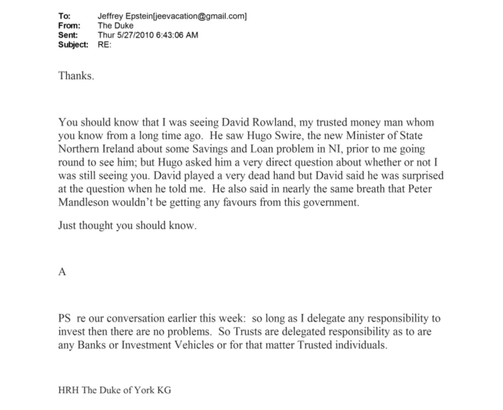An email to Jeffrey Epstein from 'The Duke' reads: You should know that I was seeing David Rowland, my trusted money man whom you know from a long time ago. He saw Hugo Swire, the new Minister of State Northern Ireland about some Savings and Loan problem in NI, prior to me going round to see him; but Hugo asked him a very direct question about whether or not I was still seeing you. David played a very dead hand but David said he was surprised at the question when he told me. He also said in nearly the same breath that Peter Mandleson (sic) wouldn't be getting any favours from this government. Just thought you should know." 