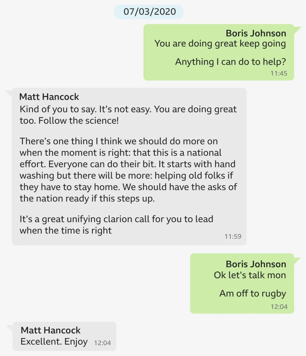 A copy of a WhatsApp exchange between Boris Johnson and Matt Hancock dated 7/3/20. It says: 

Boris Johnson: You are doing great, keep going. Anything I can do to help? 
Matt Hancock: Kind of you to say. It’s not easy. You are doing great too. Follow the science! There’s one thing I think we should do more on when the moment is right: that this is a national effort. Everyone can do their bit. It starts with hand washing but there will be more: helping old folks if they have to stay home. We should have the asks of the nation ready if this steps up. It's a great unifying clarion call for you to lead when the time is right
Boris Johnson: Ok let’s talk mon. Am off to the rugby!
Matt Hancock: Excellent. Enjoy